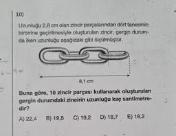 10)
Uzunluğu 2,8 cm olan zincir parçalarından dört tanesinin
birbirine geçirilmesiyle oluşturulan zincir, gergin durum-
da iken uzunluğu aşağıdaki gibi ölçülmüştür.
I
6-19=
8,1 cm
Buna göre, 10 zincir parçası kullanarak oluşturulan
gergin durumdaki zincirin uzunluğu kaç santimetre-
dir?
A) 22,4 B) 19,8 C) 19,2
D) 18,7
E) 18,2