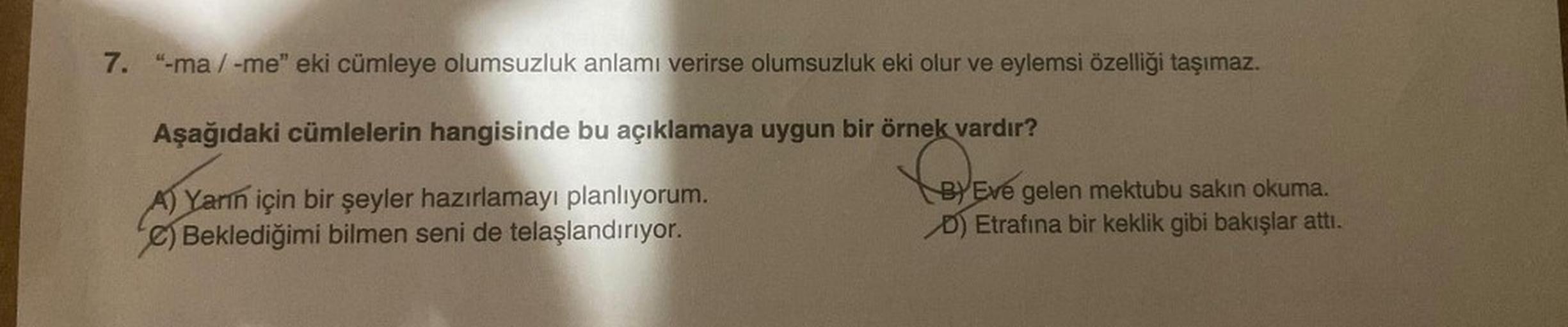 7. "-ma/-me" eki cümleye olumsuzluk anlamı verirse olumsuzluk eki olur ve eylemsi özelliği taşımaz.
Aşağıdaki cümlelerin hangisinde bu açıklamaya uygun bir örnek vardır?
CeX Evo
A) Yarın için bir şeyler hazırlamayı planlıyorum.
e) Beklediğimi bilmen seni d