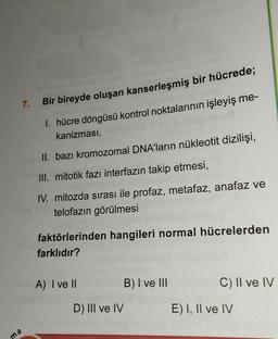 7.
ma
PERS
Bir bireyde oluşan kanserleşmiş bir hücrede;
1. hücre döngüsü kontrol noktalarının işleyiş me-
kanizması,
II. bazı kromozomal DNA'ların nükleotit dizilişi,
III. mitotik fazı interfazın takip etmesi,
IV. mitozda sırası ile profaz, metafaz, anafaz ve
telofazın görülmesi
faktörlerinden hangileri normal hücrelerden
farklıdır?
A) I ve Ilinbels
II
D) III ve IV
B) I ve III
C) II ve IV
E) I, II ve IV