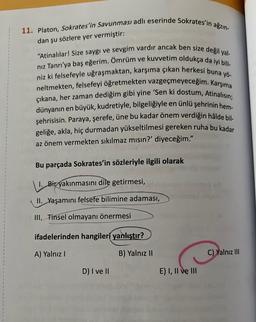 11. Platon, Sokrates'in Savunması adlı eserinde Sokrates'in ağzın-
dan şu sözlere yer vermiştir:
"Atinalılar! Size saygı ve sevgim vardır ancak ben size değil yal-
nız Tanrı'ya baş eğerim. Ömrüm ve kuvvetim oldukça da iyi bili-
niz ki felsefeyle uğraşmaktan, karşıma çıkan herkesi buna yö-
neltmekten, felsefeyi öğretmekten vazgeçmeyeceğim. Karşıma
çıkana, her zaman dediğim gibi yine 'Sen ki dostum, Atinalısın;
dünyanın en büyük, kudretiyle, bilgeliğiyle en ünlü şehrinin hem-
şehrisisin. Paraya, şerefe, üne bu kadar önem verdiğin hâlde bil-
geliğe, akla, hiç durmadan yükseltilmesi gereken ruha bu kadar
az önem vermekten sıkılmaz mısın?' diyeceğim."
Bu parçada Sokrates'in sözleriyle ilgili olarak
1. Bir yakınmasını dile getirmesi,
II. Yaşamını felsefe bilimine adaması,
III. Tinsel olmayanı önermesi
ifadelerinden hangileri yanlıştır?
A) Yalnız I
B) Yalnız II
D) I ve II
E) I, II ve III
C) Yalnız III