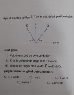 Aynı düzlemde verilen K, L ve M vektörleri şekildeki gibidir.
Ľ
K
D)
a
a
Buna göre,
1. Vektörlerin üçü de aynı yönlüdür.
II. K ve M vektörünün doğrultuları aynıdır.
III. Şiddeti en küçük olan vektör L vektörüdür.
yargılarından hangileri doğru olabilir?
A) I, II ve III
B) I ve II
Yalnız I
yatay
C) I ve III
E) Yalnız III