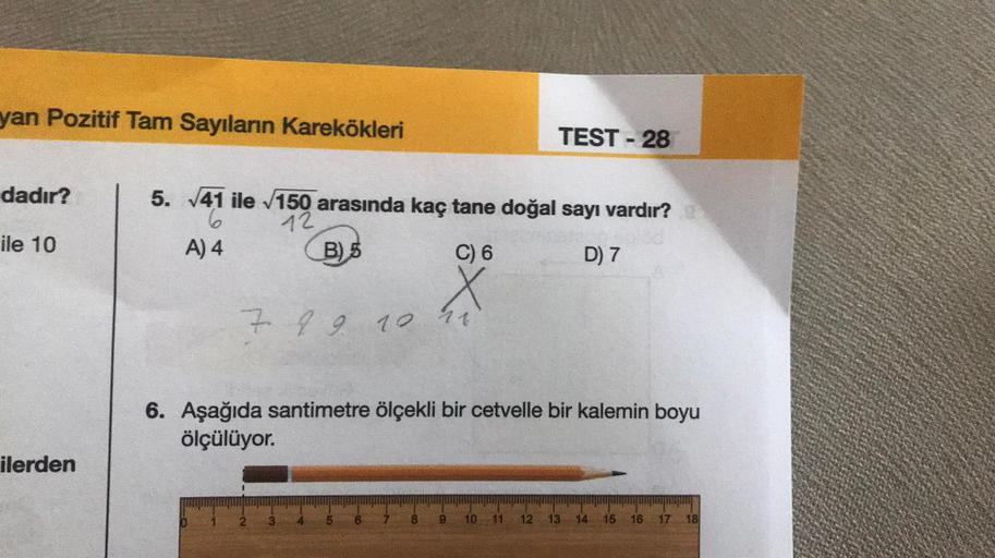 yan Pozitif Tam Sayıların Karekökleri
dadır?
ile 10
ilerden
5. √41 ile √150 arasında kaç tane doğal sayı vardır? @
6
12
A) 4
B) 5
D) 7
C) 6
X
7 8 9 10 11
TEST - 28
6. Aşağıda santimetre ölçekli bir cetvelle bir kalemin boyu
ölçülüyor.
8
11 12 13 14 15 16 1