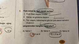 a
tırma
L
fiziğin uğraş
4
E) 5
8. Fizik bilimi ile ilgili olarak verilen,
I. Fizik ötesi olayları inceler.
II. Deney ve gözleme dayanır.
III. Tıp, ulaşım, haberleşme gibi bir çok alanın temelini
oluşturur.
yargılarından hangileri doğrudur?
A) Yalnız I
D) II ve III
B) Yalnız II
C) Yalnız III
E) I, II ve III
13