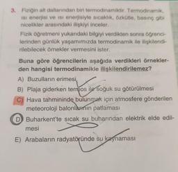 3. Fiziğin alt dallarından biri termodinamiktir. Termodinamik,
Isı enerjisi ve Isı enerjisiyle sıcaklık, özkütle, basınç gibi
nicelikler arasındaki ilişkiyi inceler.
Fizik öğretmeni yukarıdaki bilgiyi verdikten sonra öğrenci-
lerinden günlük yaşamımızda termodinamik ile ilişkilendi-
rilebilecek örnekler vermesini ister.
Buna göre öğrencilerin aşağıda verdikleri örnekler-
den hangisi termodinamikle ilişkilendirilemez?
A) Buzulların erimesi,
B) Plaja giderken termos ile soğuk su götürülmesi
C) Hava tahmininde bulunmak için atmosfere gönderilen
meteoroloji balonlarının patlaması
D Buharkent'te sıcak su buharından elektrik elde edil-
mesi
E) Arabaların radyatöründe su kaynaması