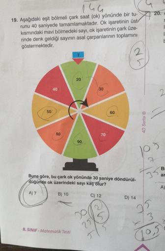 144
19. Aşağıdaki eşit bölmeli çark saat (ok) yönünde bir tu-
runu 40 saniyede tamamlamaktadır. Ok işaretinin üst/
kısmındaki mavi bölmedeki sayı, ok işaretinin çark üze-
rinde denk geldiği sayının asal çarpanlarının toplamını
göstermektedir.
50
40
80
B) 1