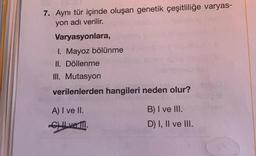 7. Aynı tür içinde oluşan genetik çeşitliliğe varyas-
yon adı verilir.
Varyasyonlara,
1. Mayoz bölünme
II. Döllenme
III. Mutasyon
verilenlerden hangileri neden olur?
A) I ve II.
C) II ve II.
B) I ve III.
D) I, II ve III.