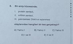 8. Bir amip hücresinde;
I. protein senţezi,
II. mRNA sentezi,
III. çekirdekteki DNA'nın eşlenmesi
olaylarından hangileri bir kez gerçekleşir?'
A) Yalniz I
D) I ve III
B) Yalnız II
C) Yalnız III
E) II ve III
RHMOTHE
K