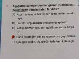 2.
Aşağıdaki cümlelerden hangisinin yüklemi çatı
bakımından diğerlerinden farklıdır?
A) Adam arkasına bakmadan hızla evden uzak-
laştı.
B) Havalar soğumadan yine pikniğe gidelim.
C) Yetişemezsen işe, sen geldikten sonra başla-
rız.
Sana anlattığım gibi su kaynayınca çayı demle.
E) Çok geç kaldık, biz gittiğimizde tren kalkmıştı.