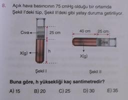 8.
Açık hava basıncının 75 cmHg olduğu bir ortamda
Şekil l'deki tüp, Şekil Il'deki gibi yatay duruma getiriliyor.
Civa
X(g) +
25 cm
h
40 cm
X(g)
25 cm
Civa
Şekil 1
Şekil II
Buna göre, h yüksekliği kaç santimetredir?
A) 15
B) 20
C) 25
D) 30
E) 35