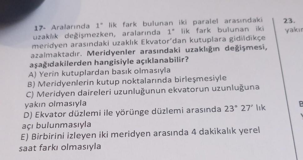 17- Aralarında 1° lik fark bulunan iki paralel arasındaki
uzaklık değişmezken, aralarında 1° lik fark bulunan iki
meridyen arasındaki uzaklık Ekvator'dan kutuplara gidildikçe
azalmaktadır. Meridyenler arasındaki uzaklığın değişmesi,
aşağıdakilerden hangisi