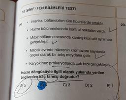 10. SINIF/FEN BİLİMLERİ TESTİ
• İnterfaz, bölünebilen tüm hücrelerde ortaktır.
• Hücre bölünmelerinde kontrol noktaları vardır.
Mitoz bölünme sırasında kardeş kromatit ayrılması
gerçekleşir. V
Mitotik evrede hücrenin kromozom sayısında
geçici olarak bir artış meydana gelir.
Karyokinez prokaryotlarda çok hızlı gerçekleşir.
Hücre döngüsüyle ilgili olarak yukarıda verilen
bilgilerden kaç tanesi doğrudur?
A5
B) 4
C) 3
20.
●
D) 2
E) 1
23.