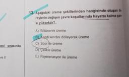 mesi sırasında
ve ll
13. Aşağıdaki üreme şekillerinden hangisinde oluşan bi
reylerin değişen çevre koşullarında hayatta kalma şan-
sı yüksektir?
A) Bölünerek üreme
B) Kendi kendini dölleyerek üreme
C) Spor ile üreme
D) Çelikle üreme
E) Rejenerasyon ile üreme