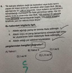 8. "İlk bakışta atletizm değil de basketbol veya boks sporu
yapan bir kişiyi andırıyor Jamaikalı atlet Usain Bolt. 86 kg
ağırlığında ve 1,96 m boyunda. Uzun kolların ve bacakların
tamamladığı muhteşem bir fiziki görüntüye sahip. Her bir
adımı 2,43 m civarında olan Bolt, 100 metreyi 41 adımda
9,69 saniyede tamamlayarak bugün 100 metre erkekler
finalinde yeni bir rekora imza atıyor."
Bu haberdeki bilgilerle ilgili,
II.
I. Atletin ağırlığı yanlış bir birimle ifade edilmiştir.
Atletin boyu ve yarışı tamamlama süresiyle ilgili birim-
ler uluslararası birim sistemiyle ifade edilmiştir.
III. Atletin aldığı yol vektörel büyüklüktür.
yargılarından hangileri doğrudur?
A) Yalnız I
B) Yalnız II
D) I ve III
un
C) I ve II
E) I, II ve III