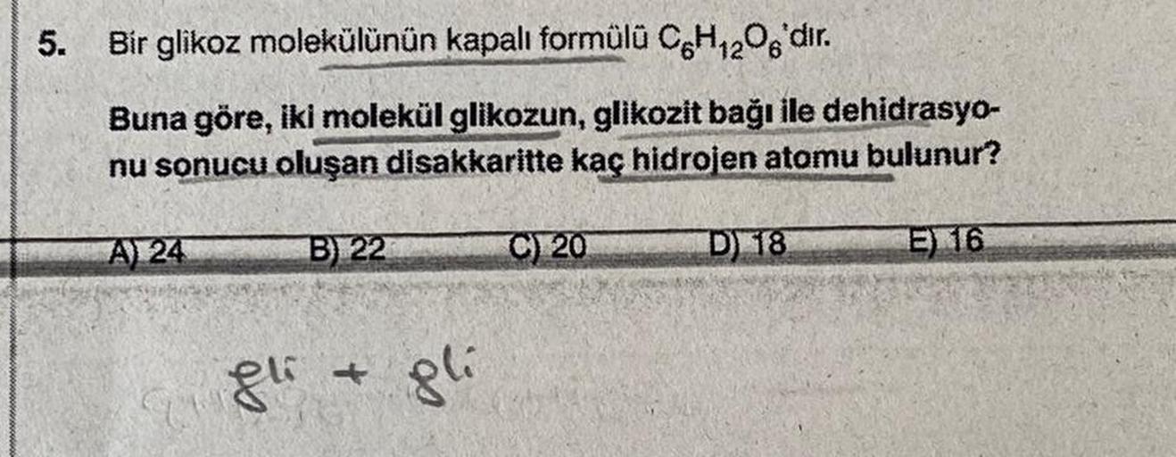 5. Bir glikoz molekülünün kapalı formülü C6H12O6'dır.
Buna göre, iki molekül glikozun, glikozit bağı ile dehidrasyo-
nu sonucu oluşan disakkaritte kaç hidrojen atomu bulunur?
E) 16
A) 24
B) 22
gli + gli
C) 20
D) 18