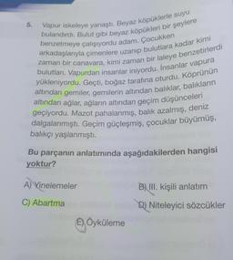 Vapur iskeleye yanaştı. Beyaz köpüklerle suyu
bulandırdı. Bulut gibi beyaz köpükleri bir şeylere
benzetmeye çalışıyordu adam. Çocukken
zaman bir canavara, kimi zaman bir laleye benzetirlerdi
arkadaşlarıyla çimenlere uzanıp bulutlara kadar kimi
bulutları. Vapurdan insanlar iniyordu. İnsanlar vapura
yükleniyordu. Geçti, boğaz tarafına oturdu. Köprünün
altından gemiler, gemilerin altından balıklar, balıkların
altından ağlar, ağların altından geçim düşünceleri
geçiyordu. Mazot pahalanmış, balık azalmış, deniz
dalgalanmıştı. Geçim güçleşmiş, çocuklar büyümüş,
balıkçı yaşlanmıştı.
5.
Bu parçanın anlatımında aşağıdakilerden hangisi
yoktur?
A) Yinelemeler
C) Abartma
E) Öyküleme
B) III. kişili anlatım
D) Niteleyici sözcükler