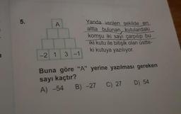 5.
A
-2 1 3 -1
Yanda verilen şekilde en
altta bulunan kutulardaki
komşu iki sayı çarpılıp bu
iki kutu ile bitişik olan üstte-
ki kutuya yazılıyor.
Buna göre "A" yerine yazılması gereken
sayı kaçtır?
A) -54 B) -27 C) 27 D) 54