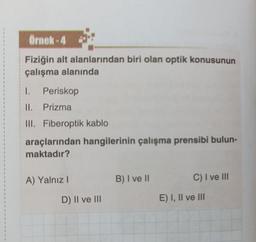 Örnek-4
Fiziğin alt alanlarından biri olan optik konusunun
çalışma alanında
I. Periskop
II. Prizma
III. Fiberoptik kablo
araçlarından hangilerinin çalışma prensibi bulun-
maktadır?
A) Yalnız I
D) II ve III
B) I ve II
C) I ve III
E) I, II ve III