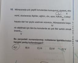 10. Münazarada çok çeşitli konulardan konuşuruz; siyaset, eko
2 11
nomi, uluslararası ilişkiler, eğitim, din, spor, hukuk... Listeyi
hayata dair her şeyle uzatmak mümkün. Münazarada başa-
IV
rılı olabilmek için tüm bu konularda az çok fikir sahibi olmak
önemli...
V
Bu parçadaki numaralanmış noktalama işaretlerinden
hangisi yanlış kullanılmıştır?
A) I
B) II
C) III D) IV
E) V
tammat yayıncılık
13