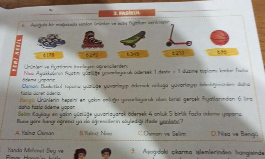 3. FASİKÜL
6. Aşağıda bir mağazada satılan ürünler ve satış fiyatları verilmiştir
YENİ NESIL
₺272
6345
₺213
€96
₺178
Ürünleri ve fiyatlarını inceleyen öğrencilerden:
Nisa: Ayakkabının fiyatını yüzlüğe yuvarlayarak ödersek 1 deste + 1 düzine toplamı kadar f