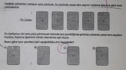 Aşağıda gösterilen kartlann arka yüzünde, ön yüzünde yazan tam sayının toplama işlemine göre tersi
yazmaktadır.
▬▬▬
Bu kartlardan biri arka yüzü görünecek biçimde ters çevrildiğinde görünen yüzlerde yazan tam sayılanın
toplamı, toplama işleminin etkisiz elemanına eşit oluyor.
Buna göre ters çevrilen kart aşağıdakilerden hangisidir?
8)
Ön yüzler:
D)