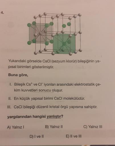 4.
Yukarıdaki görselde CsCl (sezyum klorür) bileşiğinin ya-
pisal birimleri gösterilmiştir.
Buna göre,
1. Bileşik Cst ve CI iyonları arasındaki elektrostatik çe-
kim kuvvetleri sonucu oluşur.
II. En küçük yapısal birimi CsCl molekülüdür.
III. CsCl bileşiği