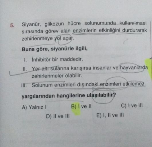 5.
Siyanür, glikozun hücre solunumunda kullanılması
sırasında görev alan enzimlerin etkinliğini durdurarak
zehirlenmeye yol açar.
Buna göre, siyanürle ilgili,
1. İnhibitör bir maddedir.
II. Yer altr sularına karışırsa insanlar ve hayvanlarda
zehirlenmeler 