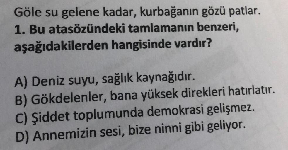 Göle su gelene kadar, kurbağanın gözü patlar.
1. Bu atasözündeki tamlamanın benzeri,
aşağıdakilerden hangisinde vardır?
A) Deniz suyu, sağlık kaynağıdır.
B) Gökdelenler, bana yüksek direkleri hatırlatır.
C) Şiddet toplumunda demokrasi gelişmez.
D) Annemizi