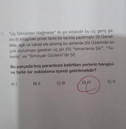 12. "Üç Gönülden Nağmeler" ilk şiir kitabıdır bu üç genç şa-
irin (1) Kitaptaki şiirler farklı bir tarzda yazılmıştır (II) Genel-
likle, aşk ve tabiat ele alınmış bu şiirlerde (III) Üzerinde en
çok durulması gereken üç şiir (IV) "Ismarlama Şiir", "Tü-
keniş" ve "Simsiyah Gözlerin"dir (M)
Bu parçada boş parantezle belirtilen yerlerin hangisi-
ne farklı bir noktalama işareti getirilmelidir?
A) I
B) II
C) III
D) JV
E) V