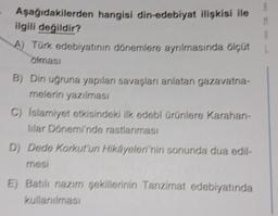 Aşağıdakilerden hangisi din-edebiyat ilişkisi ile
ilgili değildir?
A) Türk edebiyatının dönemlere ayrılmasında ölçüt
olması
B) Din uğruna yapılan savaşları anlatan gazavatna-
melerin yazılması
C) Islamiyet etkisindeki ilk edebi ürünlere Karahan-
lilar Dönemi'nde rastlanması
D) Dede Korkut'un Hikayeleri'nin sonunda dua edil-
mesi
E) Batılı nazım şekillerinin Tanzimat edebiyatında
kullanılması