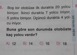 5. Boş bir otobüse ilk durakta 20 yolcu 8
biniyor. İkinci durakta 7 yolcu iniyor,
5 yolcu biniyor. Üçüncü durakta 4 yol-
cu iniyor.
Buna göre son durumda otobüste
kaç yolcu vardır?
A) 12 B) 14
C) 16 D) 18
MUBA YAYINLARI