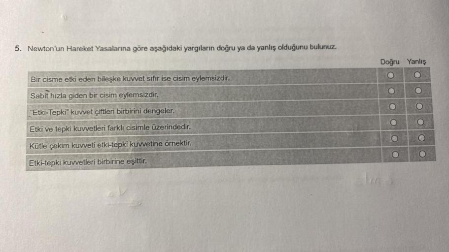 5. Newton'un Hareket Yasalarına göre aşağıdaki yargıların doğru ya da yanlış olduğunu bulunuz.
Bir cisme etki eden bileşke kuvvet sıfır ise cisim eylemsizdir.
Sabit hızla giden bir cisim eylemsizdir.
"Etki-Tepki" kuvvet çiftleri birbirini dengeler.
Etki ve