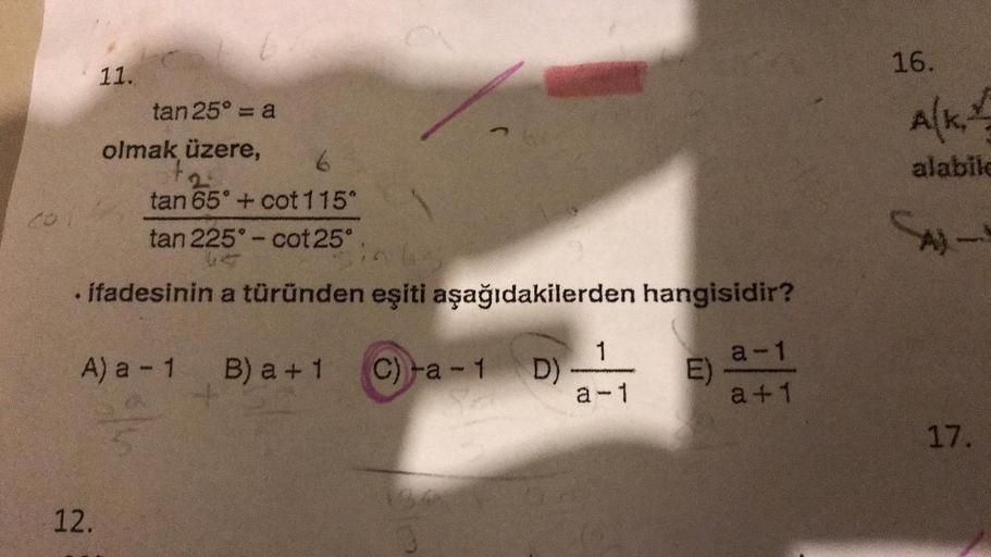 11.
12.
tan 25° = a
olmak üzere,
6
tan 65° + cot 115°
tan 225°-cot 25°
. ifadesinin a türünden eşiti aşağıdakilerden hangisidir?
A) a - 1 B) a +1
C)-a-1 D)
1
a-1
E)
a-1
a +1
16.
A(K,
alabile
A)
www
17.