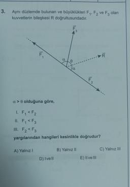 3.
Aynı düzlemde bulunan ve büyüklükleri F₁, F2 ve F3 olan
kuvvetlerin bileşkesi R doğrultusundadır.
F
F₁
a> 0 olduğuna göre,
1. F₁ <F₂
1
A) Yalnız I
α
D) Ivell
0
a
II.
F₁ <F3
III. F₂ <F3
yargılarından hangileri kesinlikle doğrudur?
F2
B) Yalnız II
E) Il ve Ill
R
C) Yalnız III