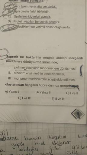 lerden hangisi yanliştir
A) Aynı takım ve sınıfta yer alırlar.
Aynı cinsin farklı türleridir.
C) Beslenme biçimleri aynıdır.
D) Protein yapıları benzerlik gösterir.
E Ctleştiklerinde verimli döller oluştururlar.
Saprofit bir bakterinin organik atıkları ino