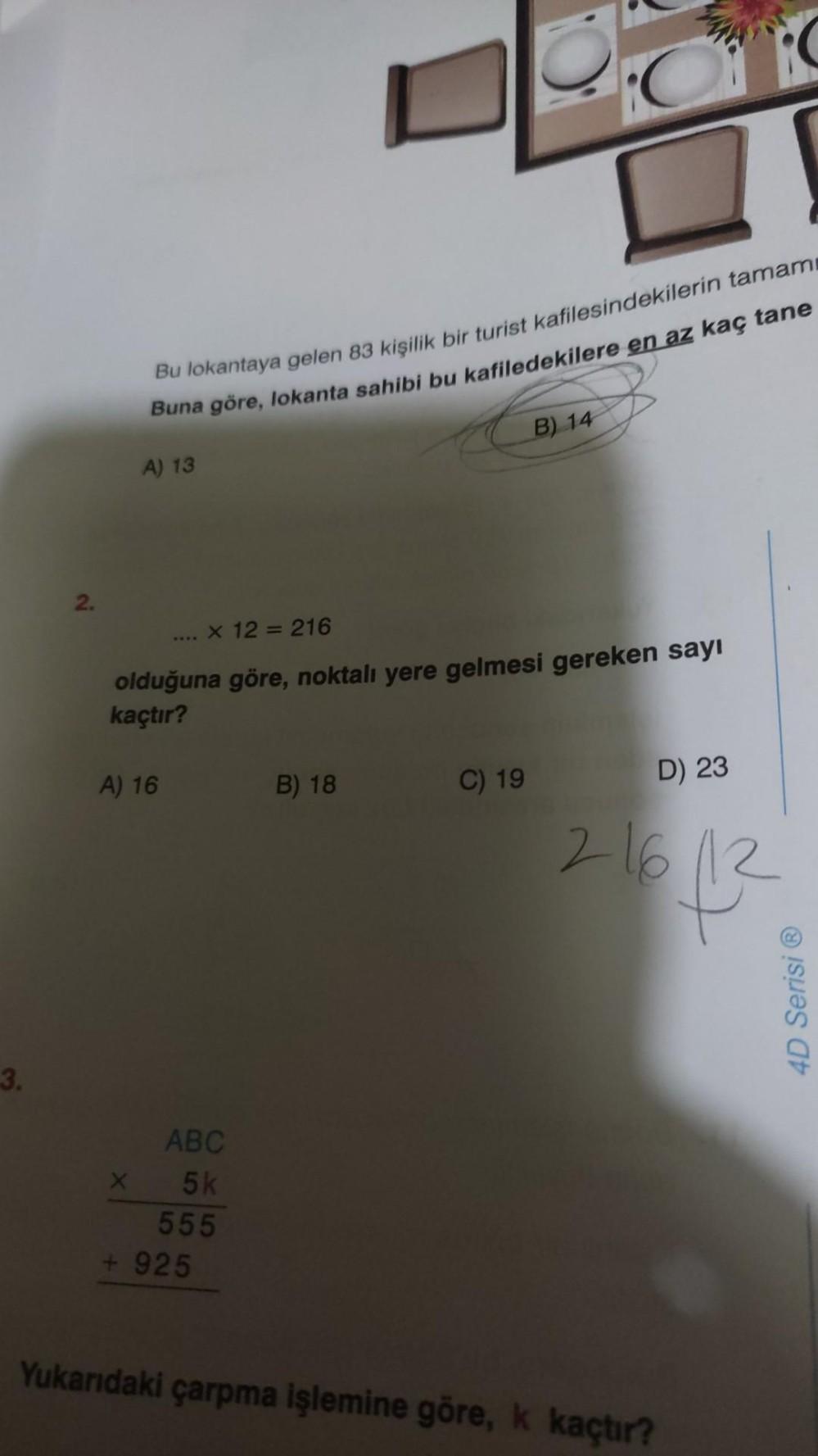 3.
2.
Bu lokantaya gelen 83 kişilik bir turist kafilesindekilerin tamam
Buna göre, lokanta sahibi bu kafiledekilere en az kaç tane
A) 13
A) 16
x 12 = 216
olduğuna göre, noktalı yere gelmesi gereken sayı
kaçtır?
ABC
x 5k
555
+925
B) 18
CE
B) 14
C) 19
D) 23