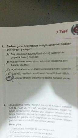 s Test
1. Gazların genel özellikleriyle ile ilgili, aşağıdaki bilgiler-
den hangisi yanlıştır?
A) Gaz tanecikleri bulunduklan kabın iç yüzeylerine
çarparak basınç oluşturur.
BY Gazlar içinde bulunduklan kabin her noktasına aymi
basıncı yaparlar.
CAçık hava basıncının ölçülmesinde barometre kuilamir
Gaz hâli, maddenin en düzensiz temel fiziksel häildir.
Soygazlar titreşim, öteleme ve dönme hareketi yapar-
lar.
2. Soluduğumuz temiz havanın hacimce bileşimi yaklaşık
%78 N₂, %21 0₂ %1 CO₂ ve diger gazlardan oluşan hos
mojen bir karışımdır. Oksijen gazı yaşamın davamç
dukça önemlidir. Normal bir insanin vücut fonksyonan
sağlıklı bir şekilde sürdürülebilmesi için havacax oksan
gazının basincinin 0.20 atm cimasi gerekir.
Buna göre:
Tamiz hava homojen bir gaz kargimidir.
Gazlar birbiriyle her oranda kangabiin
Havadaki oksijen miktannin birbir