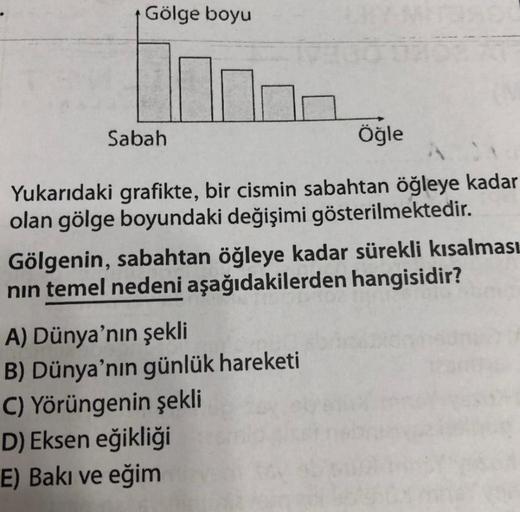 Gölge boyu
Sabah
Öğle
Yukarıdaki grafikte, bir cismin sabahtan öğleye kadar
olan gölge boyundaki değişimi gösterilmektedir.
Gölgenin, sabahtan öğleye kadar sürekli kısalması
nın temel nedeni aşağıdakilerden hangisidir?
A) Dünya'nın şekli
B) Dünya'nın günlü