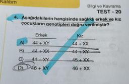 Kalıtım
4. Aşağıdakilerin hangisinde sağlıklı erkek ve kız
çocukların genotipleri doğru verilmiştir?
A)
B)
C)
D)
Erkek
44 + XY
44+XX
Bilgi ve Kavrama
TEST - 20
44+ XY
46 + XY
Kız
44 + XX
44+XY
45+XX
46 + XX