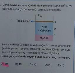 Deniz seviyesinde aşağıdaki ideal pistonlu kapta saf su ve
üzerinde suda çözünmeyen X gazı bulunmaktadır.
Pol
Ideal piston
A) 50
B) 40
X(g)
H₂O(buhar)
C) 30
H₂O(s)
3
Aynı sıcaklıkta X gazının yoğunluğu iki katına çıkarılacak
şekilde piston hareket ettirilerek sabitlendiğinde bir süre
sonra toplam basınç 1470 mmHg olarak ölçülüyor.
Buna göre, sistemde suyun buhar basıncı kaç mmHg'dir?
-2
-1
D) 20 E) 10