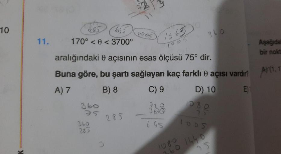 10
285
6550
11. 170° < 0 <3700°
360
360
285
1005
285
1365
1005
aralığındaki 0 açısının esas ölçüsü 75° dir.
Buna göre, bu şartı sağlayan kaç farklı açısı vardır? (1,1
0
A) 7
B) 8
C) 9
E)1
328
645
360
D) 10
1080
3
1005
1080
360 1440
25
Aşağıdal
bir nokt