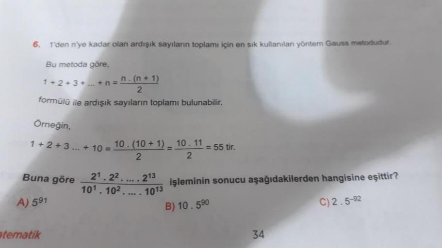 6.
1'den n'ye kadar olan ardışık sayıların toplamı için en sık kullanılan yöntem Gauss metodudur.
Bu metoda göre,
n.(n+1)
1+2+3+...+n=
2
formülü ile ardışık sayıların toplamı bulunabilir.
Örneğin,
1+2+3...+ 10 =
Buna göre
A) 591
atematik
10. (10 + 1) 10.11