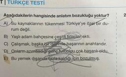 TI TURKÇE TESTİ
Aşağıdakilerin hangisinde anlatım bozukluğu yoktur?
A) Su kaynaklarının tükenmesi Türkiye'ye özel bir du-
rum değil.
B) Yaşlı adam bahçesine çeşitli fidanlar ekti.
C) Çalışmak, başka bir deyimle başarının anahtarıdır.
D) Onların azımsadığı genç futbolcu çok başarılı oldu.
E) Bu yemek dışarıda fazla kaldığı için bozulmuş.
2