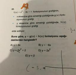 A
32.
1(x) = x²-3x + 1 fonksiyonunun grafiğinin,
●
x eksenine göre, simetriği çizildiğinde g(x) fonk-
siyonunun grafiği 2 / 3
y eksenine göre simetriği çizildiğinde, h(x)
fonksiyonunun grafiği
elde ediliyor.
Buna göre, y = g(x) + h(x) fonksiyonu aşağı-
dakilerden hangisidir?
A) y = 6x
C)y=2x² +2
E) y = 2
B) y = -6x
D) y = 2x²
(-5₁4
3
x