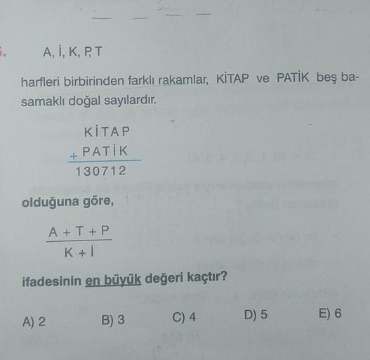 5.
A, I, K, P, T
harfleri birbirinden farklı rakamlar, KİTAP ve PATİK beş ba-
samaklı doğal sayılardır.
KİTAP
PATİK
130712
+
olduğuna göre,
A) 2
A+T+P
K+i
S.
ifadesinin en büyük değeri kaçtır?
B) 3
C) 4
D) 5
E) 6