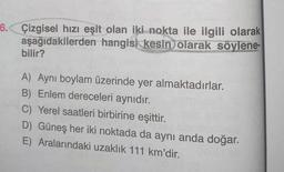 6. Çizgisel hızı eşit olan iki nokta ile ilgili olarak
aşağıdakilerden hangisi kesin olarak söylene-
bilir?
A) Aynı boylam üzerinde yer almaktadırlar.
B) Enlem dereceleri aynıdır.
C) Yerel saatleri birbirine eşittir.
D) Güneş her iki noktada da aynı anda doğar.
E) Aralarındaki uzaklık 111 km'dir.