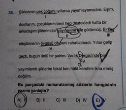 39. Şiirlerimin pek çoğunu yıllarca yayımlayamadım. Eşim,
1
dostlarım, çocuklarım beni hep destekledi hatta bir
arkadaşım şiirlerimi bir yayınevine bile götürmüş. Birkag
||
eleştirmenin övgüsü dè beni rahatlatmadı. Yıllar gelip
IV
geçti, bugün ünlü bir şairim. Varlık Dergisi'nde bil
Kv
yayımlandı şiirlerim fakat ben hâlâ kendimi ikna etmiş
değilim.
Bu parçadaki numaralanmış sözlerin hangisinin
yazımı yanlıştır?
A)
B) II
C) III
D) IV
E)