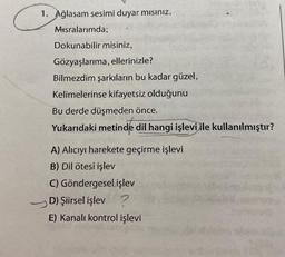 1. Ağlasam sesimi duyar mısınız,
Misralarımda;
Dokunabilir misiniz,
Gözyaşlarıma, ellerinizle?
Bilmezdim şarkıların bu kadar güzel,
Kelimelerinse kifayetsiz olduğunu
Bu derde düşmeden önce.
Yukarıdaki metinde dil hangi işlevi ile kullanılmıştır?
A) Alıcıyı harekete geçirme işlevi
B) Dil ötesi işlev
C) Göndergesel işlev
D) Şiirsel işlev ?
E) Kanalı kontrol işlevi