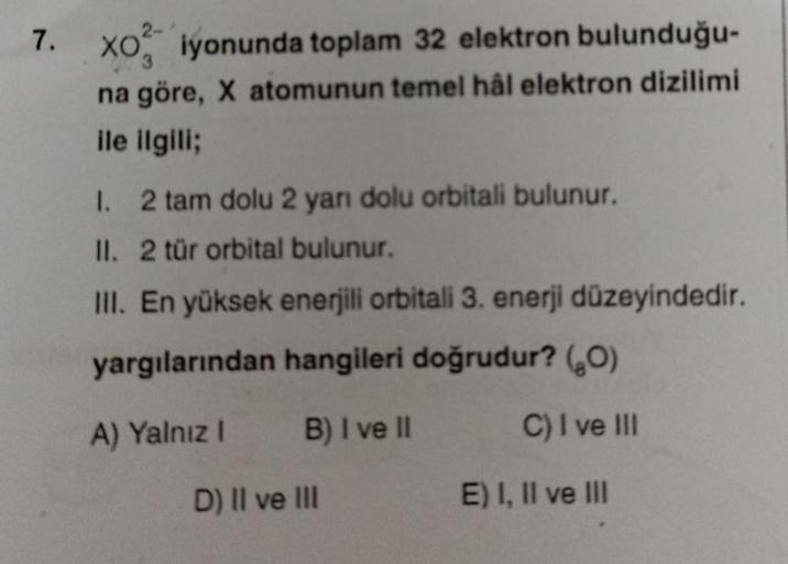 7.
XO iyonunda toplam 32 elektron bulunduğu-
na göre, X atomunun temel hål elektron dizilimi
ile ilgili;
1. 2 tam dolu 2 yarı dolu orbitali bulunur.
II. 2 tür orbital bulunur.
III. En yüksek enerjili orbitali 3. enerji düzeyindedir.
yargılarından hangileri