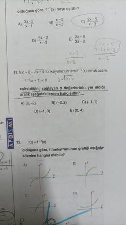 sa-
1
a
olduğuna göre, f-1(x) neye eşittir?
3x-2
x-1
A)
A) (0, -2)
12.
D)
A)
5x-2
x-3
C)
X-2
x-3
D) (-1, 3)
AY
y.
X-3
11. f(x)=2-√x+4 fonksiyonunun tersi f-1(x) olmak üzere,
f-1(x + 1) <0
eşitsizliğini sağlayan x değerlerinin yer aldığı
aralık aşağıdakilerden hangisidir?
B) (-2, 2)
2x+5
E) 3x-2
X-2
C)
1
E) (0,4)
B)
2x-5
x-3
f(x) = f-¹(x)
olduğuna göre, f fonksiyonunun grafiği aşağıda-
kilerden hangisi olabilir?
2x-5
X-2+x-3
C) (-1, 1)
AY
F.
f
D)