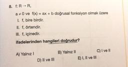 8. f: R → R,
a 0 ve f(x) = ax + b doğrusal fonksiyon olmak üzere
I. f, bire birdir.
II. f, örtendir.
III. f, içinedir.
ifadelerinden hangileri doğrudur?
A) Yalnız I
D) II ve III
B) Yalnız II
E) I, II ve III
C) I ve II